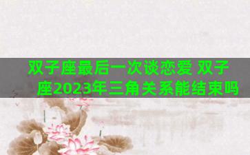 双子座最后一次谈恋爱 双子座2023年三角关系能结束吗
